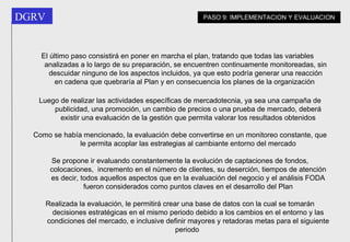 El último paso consistirá en poner en marcha el plan, tratando que todas las variables analizadas a lo largo de su preparación, se encuentren continuamente monitoreadas, sin descuidar ninguno de los aspectos incluidos, ya que esto podría generar una reacción en cadena que quebraría al Plan y en consecuencia los planes de la organización   Luego de realizar las actividades específicas de mercadotecnia, ya sea una campaña de publicidad, una promoción, un cambio de precios o una prueba de mercado, deberá existir una evaluación de la gestión que permita valorar los resultados obtenidos Como se había mencionado, la evaluación debe convertirse en un monitoreo constante, que le permita acoplar las estrategias al cambiante entorno del mercado Se propone ir evaluando constantemente la evolución de captaciones de fondos, colocaciones,  incremento en el número de clientes, su deserción, tiempos de atención es decir, todos aquellos aspectos que en la evaluación del negocio y el análisis FODA fueron considerados como puntos claves en el desarrollo del Plan Realizada la evaluación, le permitirá crear una base de datos con la cual se tomarán decisiones estratégicas en el mismo periodo debido a los cambios en el entorno y las condiciones del mercado, e inclusive definir mayores y retadoras metas para el siguiente periodo   PASO 9: IMPLEMENTACION Y EVALUACION 