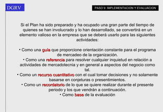 Si el Plan ha sido preparado y ha ocupado una gran parte del tiempo de quienes se han involucrado y lo han desarrollado, se convertirá en un elemento valioso en la empresa que se deberá usarlo para las siguientes actividades: Como una  guía  que proporcione orientación constante para el programa de mercadeo de la organización. Como una  referencia  para resolver cualquier inquietud en relación a actividades de mercadotecnia y en general a aspectos del negocio como tal. Como un  recurso cuantitativo  con el cual tomar decisiones y no solamente basarse en conjeturas o presentimientos. Como un  recordatorio  de lo que se quiere realizar durante el presente periodo y los que vendrán a continuación. Como  base  de la evaluación PASO 9: IMPLEMENTACION Y EVALUACION 