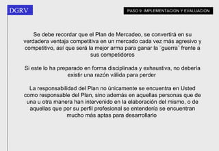 Se debe recordar que el Plan de Mercadeo, se convertirá en su verdadera ventaja competitiva en un mercado cada vez más agresivo y competitivo, así que será la mejor arma para ganar la ¨guerra¨ frente a sus competidores Si este lo ha preparado en forma disciplinada y exhaustiva, no debería existir una razón válida para perder   La responsabilidad del Plan no únicamente se encuentra en Usted como responsable del Plan, sino además en aquellas personas que de una u otra manera han intervenido en la elaboración del mismo, o de aquellas que por su perfil profesional se entendería se encuentran mucho más aptas para desarrollarlo   PASO 9: IMPLEMENTACION Y EVALUACION 