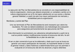 La ejecución del Plan de Mercadotecnia se convierte en una responsabilidad de toda la organización, misma que deberá emprender un verdadero cambio en la cultura organizacional con el fin de lograr satisfacción en sus socios y clientes, generar fidelidad y a partir de esto una mayor participación de mercado y rentabilidad para la organización   Monitoreo y control del Plan Una vez terminado el Plan de Mercadotecnia será necesario que valore los resultados. Por esto se deberá establecer una metodología de evaluación para asegurarse permanentemente las ejecuciones del Plan Esta información le suministrará una valiosísima retroalimentación a partir de la cual se podrán realizar modificaciones durante el transcurso del año, he ahí la flexibilidad de un plan de este tipo Al ser un plan comercial el que se ha elaborado y dado que lo que se busca es generar una mayor participación de mercado, es importante desde un inicio el generar índices y datos históricos a determinada fecha que nos permitan ir evaluando en el transcurso del año los alcances y logros obtenidos PASO 9: IMPLEMENTACION Y EVALUACION 