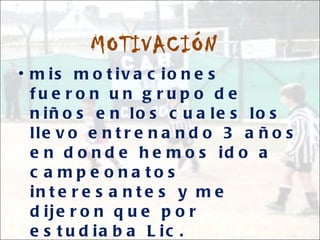 MOTIVACIÓN mis motivaciones fueron un grupo de niños en los cuales los llevo entrenando 3 años en donde hemos ido a campeonatos interesantes y me dijeron que por estudiaba Lic. Educación física para que Entré unos años fuera su docente y entrenadora.. Pues tambienel apoyo de mis entrenadores y docente