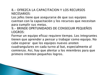 3.- FIJE METAS CONCRETAS A LOS INDIVIDUOS:Metas especificas para los individuos les ayudan a aumentar de u desempeño. Además, facilitan la comunicación clara y mantienen el enfoque en la obtención de resultados.4.- ACUERDE UN METODO COMUN PARA ALCANZAR LAS METAS:Las metas son los fines por los que lucha un equipo. Definir y acordar un método común garantiza que el equipo esta unificado en cuanto a los medios para llegar e esos fines.