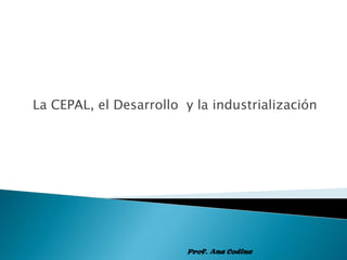 La CEPAL, el Desarrollo  y la industrialización Prof. Ana Codina 