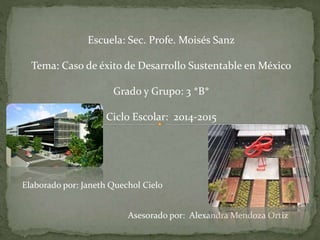 Escuela: Sec. Profe. Moisés Sanz
Tema: Caso de éxito de Desarrollo Sustentable en México
Grado y Grupo: 3 *B*
Ciclo Escolar: 2014-2015
Elaborado por: Janeth Quechol Cielo
Asesorado por: Alexandra Mendoza Ortiz
 