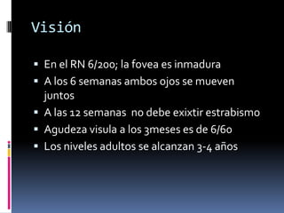 Visión

 En el RN 6/200; la fovea es inmadura
 A los 6 semanas ambos ojos se mueven
  juntos
 A las 12 semanas no debe exixtir estrabismo
 Agudeza visula a los 3meses es de 6/60
 Los niveles adultos se alcanzan 3-4 años
 