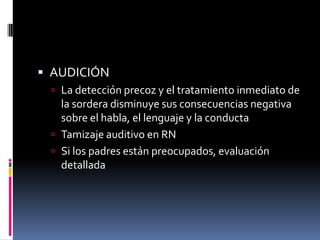  AUDICIÓN
  La detección precoz y el tratamiento inmediato de
   la sordera disminuye sus consecuencias negativa
   sobre el habla, el lenguaje y la conducta
  Tamizaje auditivo en RN
  Si los padres están preocupados, evaluación
   detallada
 