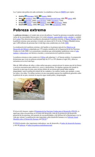 Los 3 países más pobres de cada continente. La estadística se basa en PIBPPA per cápita:

        América:     Nicaragua, 2600$.      Guyana, 3800$.
        África:   Zimbabue, 200$.       República Democrática del Congo, 300$.     Liberia, 400$.
        Asia:    Afganistán, 1000$. Franja de Gaza, 1100$. Cisjordania, 1100$.
                           29
        Europa:     Kosovo, 1800$.       Moldavia, 2900$.       Montenegro, 3800$
        Oceanía:     Tokelau, 1000$.     Tuvalu, 1600$.      Islas Salomón, 1900$.


Pobreza extrema
La pobreza extrema es el estado más severo de pobreza. Cuando las personas no pueden satisfacer
varias de las necesidades básicas para vivir como alimento, agua potable, techo, sanidad, y cuidado
de la salud. Para determinar la población afectada por la pobreza extrema, el Banco Mundial define
la pobreza extrema como personas viviendo con menos de $1.25 al día. El Banco Mundial estima
que 1,400 millones de personas han vivido bajo estas condiciones en el año 2008.

La erradicación de la pobreza extrema y del hambre es la primera meta de los Objetivos de
Desarrollo del Milenio estipuladas por 179 estados miembros de la Organización de las Naciones
Unidas en el año 2000. Los economistas consideran que enfermedades epidémicas como el sida,
malaria y tuberculosis son factores cruciales y consecuencias de la pobreza extrema.

La pobreza extrema es más común en el África sub-sahariana,1 y el Sureste asiático. La proporción
de personas que viven en pobreza extrema bajó de 59 % a 19% durante el siglo XX y ahora se
encuentra en su nivel más bajo.

Más de 1000 millones de niños y niñas sufren una grave carencia de por lo menos uno de los bienes
y servicios necesarios para sobrevivir, crecer y desarrollarse. En algunas regiones del mundo la
situación es peor que en otras, pero incluso dentro de un mismo país puede haber amplias
disparidades: entre la población infantil de las ciudades y los medios rurales, por ejemplo, o entre
los niños y las niñas. Un influjo turístico en una zona puede mejorar las estadísticas generales sobre
la pobreza de un país, mientras la mayoría sigue siendo pobre y desprotegida.




El desarrollo humano, según el Programa de las Naciones Unidas para el Desarrollo (PNUD), es
aquel que sitúa a las personas en el centro del desarrollo, trata de la promoción del desarrollo
potencial de las personas, del aumento de sus posibilidades y del disfrute de la libertad para vivir la
vida que valoran. La publicación más importante sobre desarrollo humano es el Informe Anual
Mundial sobre el Desarrollo Humano del PNUD.12

El PNUD atiende a dos importantes indicadores: uno de desarrollo, el índice de desarrollo humano,
y otro de pobreza, el índice de pobreza multidimensional.
 