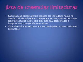 lista de creencias limitadoras
• Las ranas que estaban dentro del pozo son limitadoras ya que no
querían salir de ahí pasara lo que pasara, la rana joven les decía que
afuera era mucho mejor, pero ellos eran muy desconfiados e
inseguros de lo que podría pasar afuera.
• Otra idea limitadora es que cada ves que bajaban la polea podian ser
capturadas.