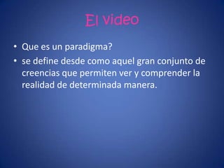 El video
• Que es un paradigma?
• se define desde como aquel gran conjunto de
creencias que permiten ver y comprender la
realidad de determinada manera.