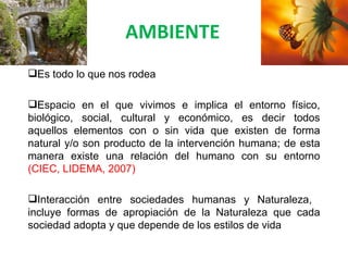 AMBIENTE
Es todo lo que nos rodea

Espacio en el que vivimos e implica el entorno físico,
biológico, social, cultural y económico, es decir todos
aquellos elementos con o sin vida que existen de forma
natural y/o son producto de la intervención humana; de esta
manera existe una relación del humano con su entorno
(CIEC, LIDEMA, 2007)

Interacción entre sociedades humanas y Naturaleza,
incluye formas de apropiación de la Naturaleza que cada
sociedad adopta y que depende de los estilos de vida
 