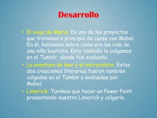 Desarrollo
• El viaje de María: Es uno de los proyectos
  que tratamos a principio de curso con Mabel.
  En él, hablamos sobre como era las vida de
  una niña bautista. Esto también lo colgamos
  en el Tumblr, donde fue evaluado.
• La aventura de leer y el microrelato: Estas
  dos creaciones literarias fueron también
  colgadas en el Tumblr y evaluadas por
  Mabel.
• Limerick: Tuvimos que hacer un Power Point
  presentando nuestro Limerick y colgarlo.
 