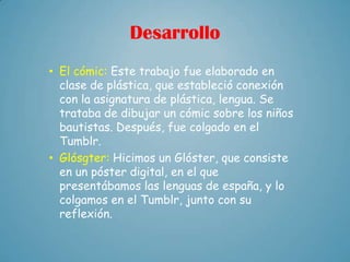Desarrollo
• El cómic: Este trabajo fue elaborado en
  clase de plástica, que estableció conexión
  con la asignatura de plástica, lengua. Se
  trataba de dibujar un cómic sobre los niños
  bautistas. Después, fue colgado en el
  Tumblr.
• Glósgter: Hicimos un Glóster, que consiste
  en un póster digital, en el que
  presentábamos las lenguas de españa, y lo
  colgamos en el Tumblr, junto con su
  reflexión.
 