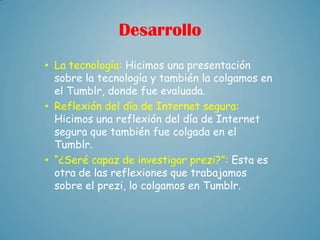 Desarrollo
• La tecnología: Hicimos una presentación
  sobre la tecnología y también la colgamos en
  el Tumblr, donde fue evaluada.
• Reflexión del día de Internet segura:
  Hicimos una reflexión del día de Internet
  segura que también fue colgada en el
  Tumblr.
• “¿Seré capaz de investigar prezi?”: Esta es
  otra de las reflexiones que trabajamos
  sobre el prezi, lo colgamos en Tumblr.
 