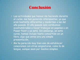 Conclusión
• Las actividades que hemos ido haciendo durante
  el curso, me han parecido interesantes, ya que
  eran bastante diferentes y modernas a las del
  año pasado. El año pasado solo estábamos
  acostumbrados a hacer trabajos en papeles o en
  Power Point y ya está. Sin embargo, en este
  curso, hemos incluso hasta convertido en un
  libro, algo que antes era una simple
  presentación.
• Me ha parecido muy bien eso de establecer
  conexiones con otras asignaturas, como la de
  lengua, aunque sean por medios simples.
 