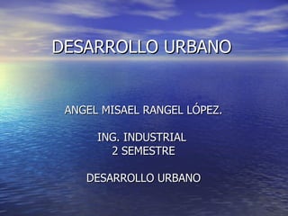 DESARROLLO URBANO ANGEL MISAEL RANGEL LÓPEZ. ING. INDUSTRIAL  2 SEMESTRE DESARROLLO URBANO 