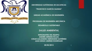 UNIVERSIDAD AUTÓNOMA DE ZACATECAS
“FRANCISCO GARCÍA SALINAS”
UNIDAD ACADÉMICA DE INGENIERÍA
PROGRAMA DE INGENIERÍA MECÁNICA
DESARROLLO SUSTENTABLE
SALUD AMBIENTAL
INTEGRANTES DEL EQUIPO:
ANDRÉS MÉNDEZ ROJAS
CESAR ALEJANDRO HERNÁNDEZ GUTIÉRREZ
JUAN DIEGO JIMÉNEZ RODRÍGUEZ
20/05/2013 1
 