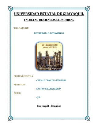 UNIVERSIDAD ESTATAL DE GUAYAQUIL
FACULTAD DE CIENCIAS ECONOMICAS
TRABAJO DE:
DESARROLLO ECONOMICO

PERTENECIENTE A:
CRIOLLO CRIOLLO GIOCONDA
PROFESOR:
GAYTAN VILLAVICENCIO
CURSO:
4/8

Guayaquil – Ecuador

 