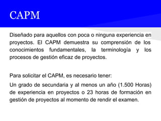 CAPM
Diseñado para aquellos con poca o ninguna experiencia en
proyectos. El CAPM demuestra su comprensión de los
conocimientos fundamentales, la terminología y los
procesos de gestión eficaz de proyectos.
Para solicitar el CAPM, es necesario tener:
Un grado de secundaria y al menos un año (1.500 Horas)
de experiencia en proyectos o 23 horas de formación en
gestión de proyectos al momento de rendir el examen.
 