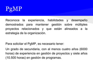 PgMP
Reconoce la experiencia, habilidades y desempeño
demostrados para mantener gestión sobre múltiples
proyectos relacionados y que están alineados a la
estrategia de la organización.
Para solicitar el PgMP, es necesario tener:
Un grado de secundaria, con al menos cuatro años (6000
horas) de experiencia en gestión de proyectos y siete años
(10.500 horas) en gestión de programas.
 
