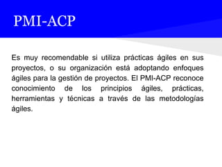 PMI-ACP
Es muy recomendable si utiliza prácticas ágiles en sus
proyectos, o su organización está adoptando enfoques
ágiles para la gestión de proyectos. El PMI-ACP reconoce
conocimiento de los principios ágiles, prácticas,
herramientas y técnicas a través de las metodologías
ágiles.
 