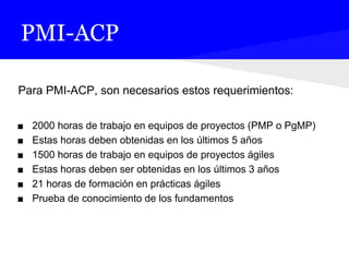 PMI-ACP
Para PMI-ACP, son necesarios estos requerimientos:
■ 2000 horas de trabajo en equipos de proyectos (PMP o PgMP)
■ Estas horas deben obtenidas en los últimos 5 años
■ 1500 horas de trabajo en equipos de proyectos ágiles
■ Estas horas deben ser obtenidas en los últimos 3 años
■ 21 horas de formación en prácticas ágiles
■ Prueba de conocimiento de los fundamentos
 
