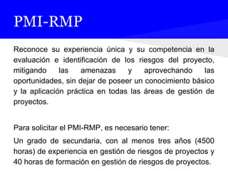 PMI-RMP
Reconoce su experiencia única y su competencia en la
evaluación e identificación de los riesgos del proyecto,
mitigando las amenazas y aprovechando las
oportunidades, sin dejar de poseer un conocimiento básico
y la aplicación práctica en todas las áreas de gestión de
proyectos.
Para solicitar el PMI-RMP, es necesario tener:
Un grado de secundaria, con al menos tres años (4500
horas) de experiencia en gestión de riesgos de proyectos y
40 horas de formación en gestión de riesgos de proyectos.
 