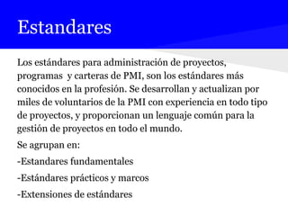 Estandares
Los estándares para administración de proyectos,
programas y carteras de PMI, son los estándares más
conocidos en la profesión. Se desarrollan y actualizan por
miles de voluntarios de la PMI con experiencia en todo tipo
de proyectos, y proporcionan un lenguaje común para la
gestión de proyectos en todo el mundo.
Se agrupan en:
-Estandares fundamentales
-Estándares prácticos y marcos
-Extensiones de estándares
 