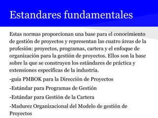 Estandares fundamentales
Estas normas proporcionan una base para el conocimiento
de gestión de proyectos y representan las cuatro áreas de la
profesión: proyectos, programas, cartera y el enfoque de
organización para la gestión de proyectos. Ellos son la base
sobre la que se construyen los estándares de práctica y
extensiones específicas de la industria.
-guía PMBOK para la Dirección de Proyectos
-Estándar para Programas de Gestión
-Estándar para Gestión de la Cartera
-Madurez Organizacional del Modelo de gestión de
Proyectos
 