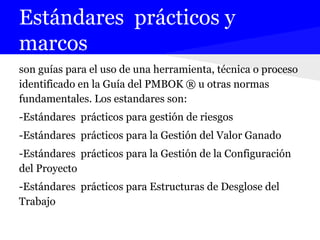 Estándares prácticos y
marcos
son guías para el uso de una herramienta, técnica o proceso
identificado en la Guía del PMBOK ® u otras normas
fundamentales. Los estandares son:
-Estándares prácticos para gestión de riesgos
-Estándares prácticos para la Gestión del Valor Ganado
-Estándares prácticos para la Gestión de la Configuración
del Proyecto
-Estándares prácticos para Estructuras de Desglose del
Trabajo
 
