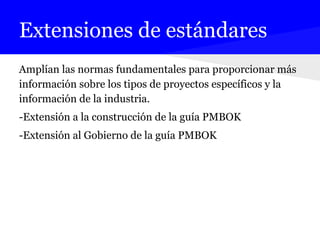 Extensiones de estándares
Amplían las normas fundamentales para proporcionar más
información sobre los tipos de proyectos específicos y la
información de la industria.
-Extensión a la construcción de la guía PMBOK
-Extensión al Gobierno de la guía PMBOK
 