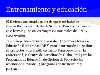 Entrenamiento y educación
PMI ofrece una amplia gama de oportunidades de
desarrollo profesional, desde SeminarsWorld y los cursos
de e-learning, hasta los congresos mundiales del PMI y
otros eventos.
También pueden recurrir a más de 1.500 proveedores de
Educación Registrados (REP) para la formación en gestión
de proyectos y desarrollo continuo. Para aquellos en la
universidad, el Centro de Acreditación Global PMI para los
Programas de Educación de Gestión de Proyectos ha
reconocido a más de 85 programas de licenciatura y
posgrado.
 