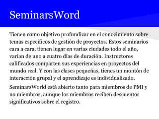 SeminarsWord
Tienen como objetivo profundizar en el conocimiento sobre
temas específicos de gestión de proyectos. Estos seminarios
cara a cara, tienen lugar en varias ciudades todo el año,
varían de uno a cuatro días de duración. Instructores
calificados comparten sus experiencias en proyectos del
mundo real. Y con las clases pequeñas, tienes un montón de
interacción grupal y el aprendizaje es individualizado.
SeminarsWorld está abierto tanto para miembros de PMI y
no miembros, aunque los miembros reciben descuentos
significativos sobre el registro.
 