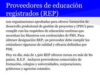 Proveedores de educación
registrados (REP)
son organizaciones aprobadas para ofrecer formación de
desarrollo profesional de gestión de proyectos y (PDU) para
cumplir con los requisitos de educación continua que
necesitan los Maestros con credenciales de PMI. Para
obtener designación REP, un proveedor debe cumplir los
estándares rigurosos de calidad y eficacia definidos por
PMI.
Hoy en día, más de 1.500 REP ofrecen cursos en más de 80
países. R.E.P. incluyen proveedores comerciales de
formación, colegios y universidades, corporaciones,
gobiernos y agencias estatales.
 