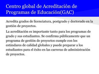 Centro global de Acreditación de
Programas de Educación(GAC)
Acredita grados de licenciatura, postgrado y doctorado en la
gestión de proyectos.
La acreditación es importante tanto para los programas de
grado y sus estudiantes. Se confirma públicamente que un
programa de gestión de proyectos cumple con los
estándares de calidad globales y puede preparar a los
estudiantes para el éxito en las carreras de administración
de proyectos.
 
