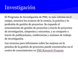 Investigación
El Programa de Investigación de PMI, la más extensa en el
campo, muestra los avances de la ciencia, la práctica y la
profesión de gestión de proyectos. Se expande el
conocimiento de gestión de proyectos a través de proyectos
de investigación, simposios y encuestas, y se comparte a
través de publicaciones, conferencias y sesiones de trabajo
de investigación.
Los recursos para informarse sobre las mejoras en la
práctica de la gestión de proyectos puede encontrarlos en el
centro de conocimientos en PMI Research Program
 