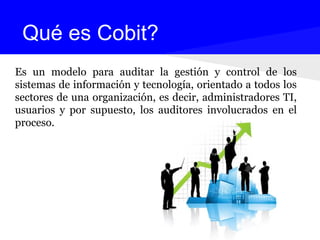 Es un modelo para auditar la gestión y control de los
sistemas de información y tecnología, orientado a todos los
sectores de una organización, es decir, administradores TI,
usuarios y por supuesto, los auditores involucrados en el
proceso.
Qué es Cobit?
 