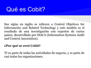 Sus siglas en inglés se refieren a Control Objetives for
Información and Related Technology y este modelo es el
resultado de una investigación con expertos de varios
países, desarrollado por ISACA (Information Systems Audit
and Control Association).
¿Por qué se creó Cobit?
TI es parte de todas las actividades de negocio, y es parte de
casi todas las organizaciones.
Qué es Cobit?
 