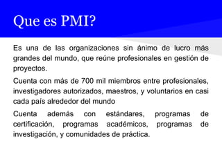 Que es PMI?
Es una de las organizaciones sin ánimo de lucro más
grandes del mundo, que reúne profesionales en gestión de
proyectos.
Cuenta con más de 700 mil miembros entre profesionales,
investigadores autorizados, maestros, y voluntarios en casi
cada país alrededor del mundo
Cuenta además con estándares, programas de
certificación, programas académicos, programas de
investigación, y comunidades de práctica.
 