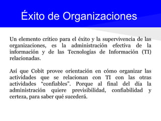 Un elemento crítico para el éxito y la supervivencia de las
organizaciones, es la administración efectiva de la
información y de las Tecnologías de Información (TI)
relacionadas.
Así que Cobit provee orientación en cómo organizar las
actividades que se relacionan con TI con las otras
actividades “confiables”. Porque al final del día la
administración quiere previsibilidad, confiabilidad y
certeza, para saber qué sucederá.
Éxito de Organizaciones
 