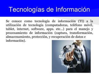 Se conoce como tecnología de información (TI) a la
utilización de tecnología (computadoras, teléfono móvil,
tablet, internet, software, apps. etc...) para el manejo y
procesamiento de información (captura, transformación,
almacenamiento, protección, y recuperación de datos e
información).
Tecnologías de Información
 