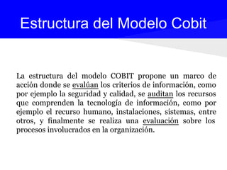 La estructura del modelo COBIT propone un marco de
acción donde se evalúan los criterios de información, como
por ejemplo la seguridad y calidad, se auditan los recursos
que comprenden la tecnología de información, como por
ejemplo el recurso humano, instalaciones, sistemas, entre
otros, y finalmente se realiza una evaluación sobre los
procesos involucrados en la organización.
Estructura del Modelo Cobit
 