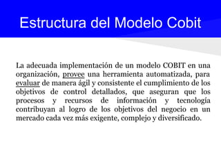 La adecuada implementación de un modelo COBIT en una
organización, provee una herramienta automatizada, para
evaluar de manera ágil y consistente el cumplimiento de los
objetivos de control detallados, que aseguran que los
procesos y recursos de información y tecnología
contribuyan al logro de los objetivos del negocio en un
mercado cada vez más exigente, complejo y diversificado.
Estructura del Modelo Cobit
 