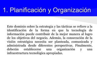 Este dominio sobre la estrategia y las tácticas se refiere a la
identificación de la forma en que la tecnología de
información puede contribuir de la mejor manera al logro
de los objetivos del negocio. Además, la consecución de la
visión estratégica necesita ser planteada, comunicada y
administrada desde diferentes perspectivas. Finalmente,
deberán establecerse una organización y una
infraestructura tecnológica apropiadas.
1. Planificación y Organización
 