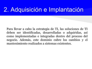 Para llevar a cabo la estrategia de TI, las soluciones de TI
deben ser identificadas, desarrolladas o adquiridas, así
como implementadas e integradas dentro del proceso del
negocio. Además, este dominio cubre los cambios y el
mantenimiento realizados a sistemas existentes.
2. Adquisición e Implantación
 