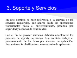 En este dominio se hace referencia a la entrega de los
servicios requeridos, que abarca desde las operaciones
tradicionales hasta el entretenimiento, pasando por
seguridad y aspectos de continuidad.
Con el fin de proveer servicios, deberán establecerse los
procesos de soporte necesarios. Este dominio incluye el
procesamiento de los datos por sistemas de aplicación,
frecuentemente clasificados como controles de aplicación.
3. Soporte y Servicios
 