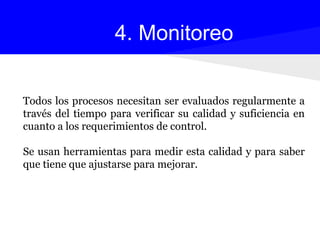 Todos los procesos necesitan ser evaluados regularmente a
través del tiempo para verificar su calidad y suficiencia en
cuanto a los requerimientos de control.
Se usan herramientas para medir esta calidad y para saber
que tiene que ajustarse para mejorar.
4. Monitoreo
 