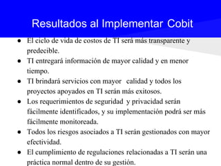 ● El ciclo de vida de costos de TI será más transparente y
predecible.
● TI entregará información de mayor calidad y en menor
tiempo.
● TI brindará servicios con mayor calidad y todos los
proyectos apoyados en TI serán más exitosos.
● Los requerimientos de seguridad y privacidad serán
fácilmente identificados, y su implementación podrá ser más
fácilmente monitoreada.
● Todos los riesgos asociados a TI serán gestionados con mayor
efectividad.
● El cumplimiento de regulaciones relacionadas a TI serán una
práctica normal dentro de su gestión.
Resultados al Implementar Cobit
 