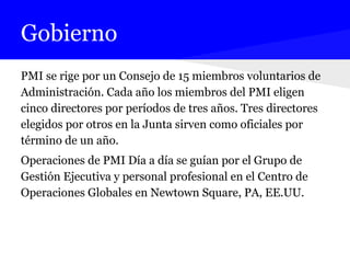 Gobierno
PMI se rige por un Consejo de 15 miembros voluntarios de
Administración. Cada año los miembros del PMI eligen
cinco directores por períodos de tres años. Tres directores
elegidos por otros en la Junta sirven como oficiales por
término de un año.
Operaciones de PMI Día a día se guían por el Grupo de
Gestión Ejecutiva y personal profesional en el Centro de
Operaciones Globales en Newtown Square, PA, EE.UU.
 