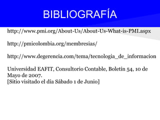 http://www.pmi.org/About-Us/About-Us-What-is-PMI.aspx
http://pmicolombia.org/membresias/
http://www.degerencia.com/tema/tecnologia_de_informacion
Universidad EAFIT, Consultorio Contable, Boletín 54, 10 de
Mayo de 2007.
[Sitio visitado el día Sábado 1 de Junio]
BIBLIOGRAFÍA
 