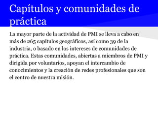 Capítulos y comunidades de
práctica
La mayor parte de la actividad de PMI se lleva a cabo en
más de 265 capítulos geográficos, así como 39 de la
industria, o basado en los intereses de comunidades de
práctica. Estas comunidades, abiertas a miembros de PMI y
dirigida por voluntarios, apoyan el intercambio de
conocimientos y la creación de redes profesionales que son
el centro de nuestra misión.
 